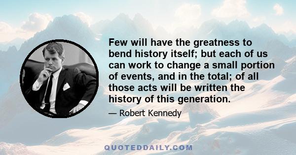 Few will have the greatness to bend history itself; but each of us can work to change a small portion of events, and in the total; of all those acts will be written the history of this generation.