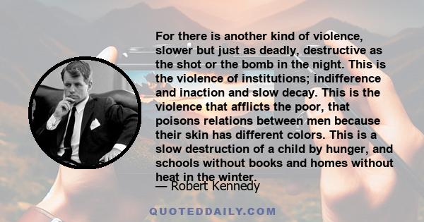 For there is another kind of violence, slower but just as deadly, destructive as the shot or the bomb in the night. This is the violence of institutions; indifference and inaction and slow decay. This is the violence