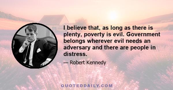 I believe that, as long as there is plenty, poverty is evil. Government belongs wherever evil needs an adversary and there are people in distress.