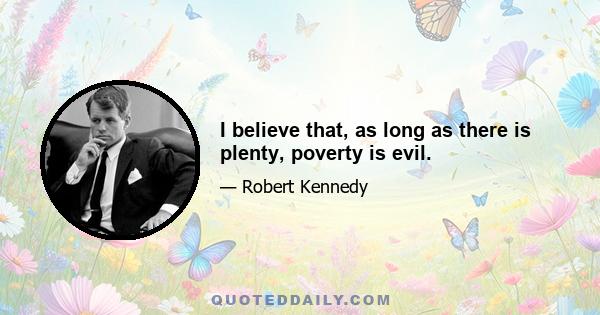 I believe that, as long as there is plenty, poverty is evil.