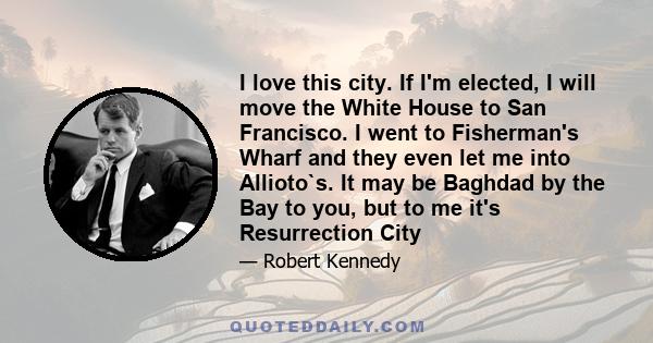 I love this city. If I'm elected, I will move the White House to San Francisco. I went to Fisherman's Wharf and they even let me into Allioto`s. It may be Baghdad by the Bay to you, but to me it's Resurrection City