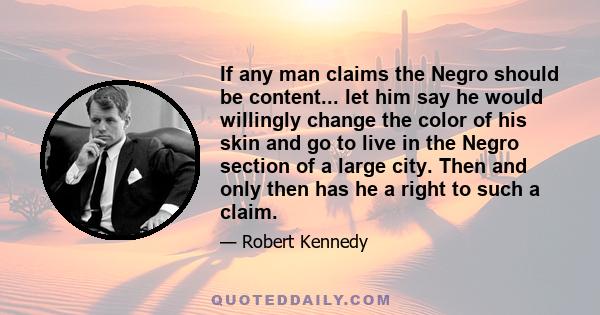 If any man claims the Negro should be content... let him say he would willingly change the color of his skin and go to live in the Negro section of a large city. Then and only then has he a right to such a claim.