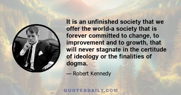 It is an unfinished society that we offer the world-a society that is forever committed to change, to improvement and to growth, that will never stagnate in the certitude of ideology or the finalities of dogma.