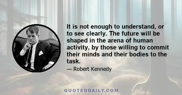 It is not enough to understand, or to see clearly. The future will be shaped in the arena of human activity, by those willing to commit their minds and their bodies to the task.