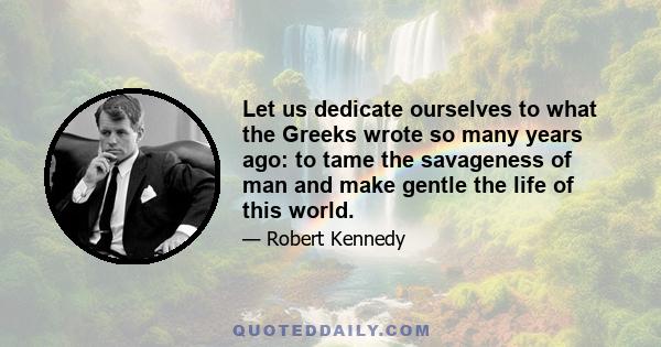 Let us dedicate ourselves to what the Greeks wrote so many years ago: to tame the savageness of man and make gentle the life of this world.