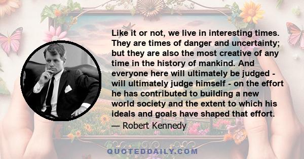 Like it or not, we live in interesting times. They are times of danger and uncertainty; but they are also the most creative of any time in the history of mankind. And everyone here will ultimately be judged - will