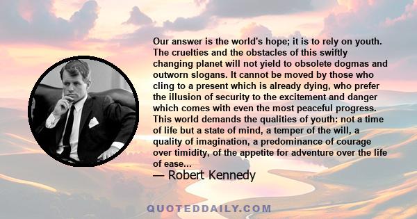 Our answer is the world's hope; it is to rely on youth. The cruelties and the obstacles of this swiftly changing planet will not yield to obsolete dogmas and outworn slogans. It cannot be moved by those who cling to a