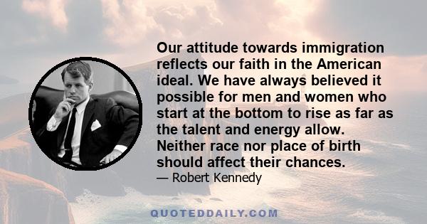 Our attitude towards immigration reflects our faith in the American ideal. We have always believed it possible for men and women who start at the bottom to rise as far as the talent and energy allow. Neither race nor