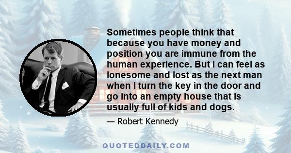 Sometimes people think that because you have money and position you are immune from the human experience. But I can feel as lonesome and lost as the next man when I turn the key in the door and go into an empty house