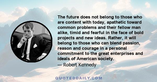 The future does not belong to those who are content with today, apathetic toward common problems and their fellow man alike, timid and fearful in the face of bold projects and new ideas. Rather, it will belong to those