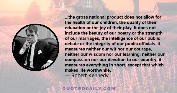 ...the gross national product does not allow for the health of our children, the quality of their education or the joy of their play. It does not include the beauty of our poetry or the strength of our marriages, the