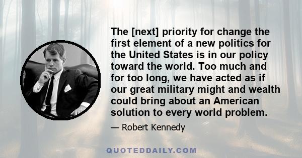 The [next] priority for change the first element of a new politics for the United States is in our policy toward the world. Too much and for too long, we have acted as if our great military might and wealth could bring