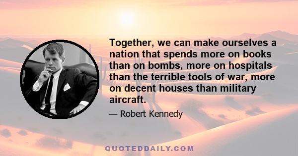 Together, we can make ourselves a nation that spends more on books than on bombs, more on hospitals than the terrible tools of war, more on decent houses than military aircraft.