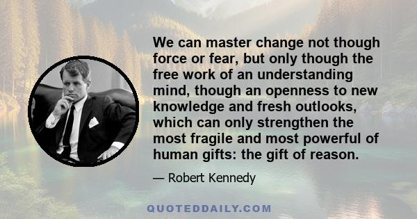 We can master change not though force or fear, but only though the free work of an understanding mind, though an openness to new knowledge and fresh outlooks, which can only strengthen the most fragile and most powerful 