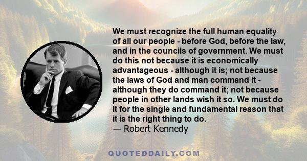 We must recognize the full human equality of all our people - before God, before the law, and in the councils of government. We must do this not because it is economically advantageous - although it is; not because the