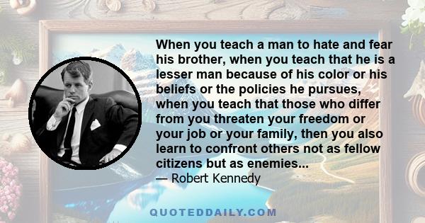 When you teach a man to hate and fear his brother, when you teach that he is a lesser man because of his color or his beliefs or the policies he pursues, when you teach that those who differ from you threaten your