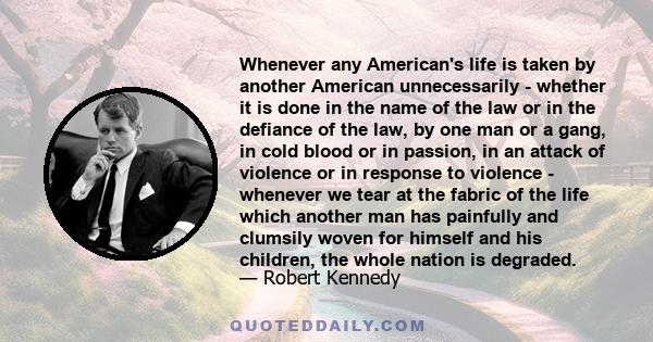 Whenever any American's life is taken by another American unnecessarily - whether it is done in the name of the law or in the defiance of the law, by one man or a gang, in cold blood or in passion, in an attack of