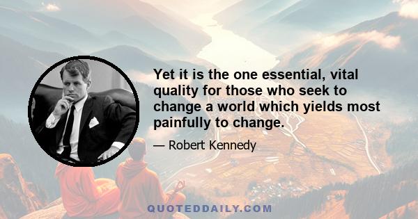 Yet it is the one essential, vital quality for those who seek to change a world which yields most painfully to change.