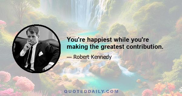 You're happiest while you're making the greatest contribution.