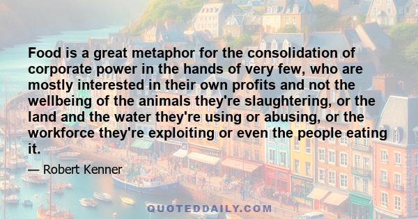 Food is a great metaphor for the consolidation of corporate power in the hands of very few, who are mostly interested in their own profits and not the wellbeing of the animals they're slaughtering, or the land and the