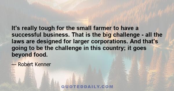 It's really tough for the small farmer to have a successful business. That is the big challenge - all the laws are designed for larger corporations. And that's going to be the challenge in this country; it goes beyond