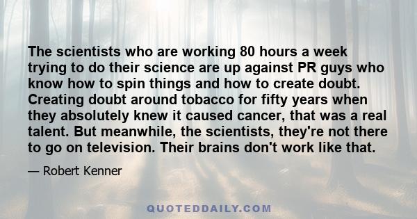 The scientists who are working 80 hours a week trying to do their science are up against PR guys who know how to spin things and how to create doubt. Creating doubt around tobacco for fifty years when they absolutely