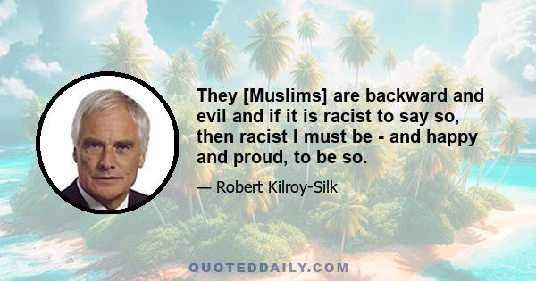 They [Muslims] are backward and evil and if it is racist to say so, then racist I must be - and happy and proud, to be so.