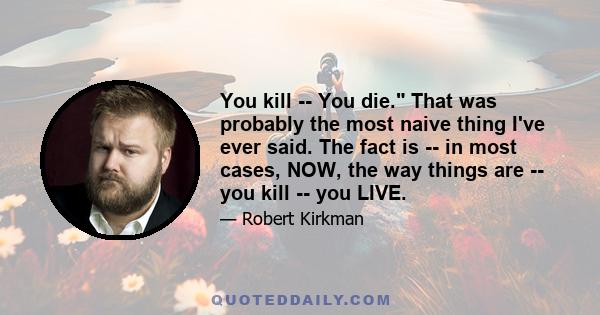 You kill -- You die. That was probably the most naive thing I've ever said. The fact is -- in most cases, NOW, the way things are -- you kill -- you LIVE.