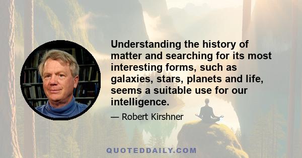 Understanding the history of matter and searching for its most interesting forms, such as galaxies, stars, planets and life, seems a suitable use for our intelligence.