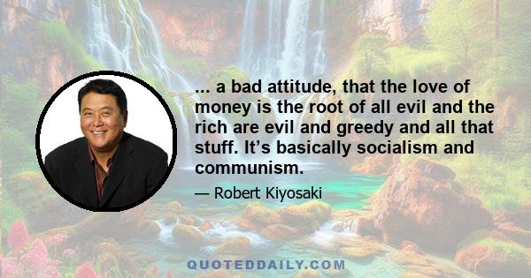 ... a bad attitude, that the love of money is the root of all evil and the rich are evil and greedy and all that stuff. It’s basically socialism and communism.