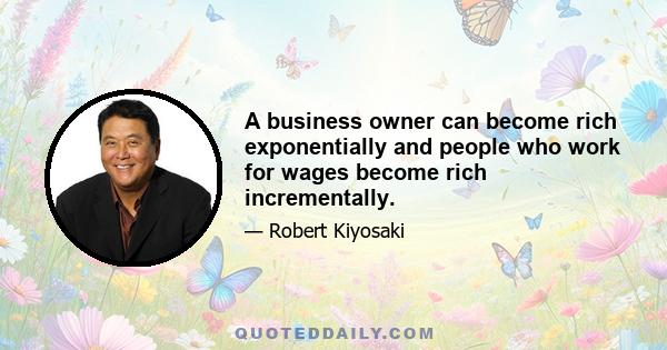 A business owner can become rich exponentially and people who work for wages become rich incrementally.