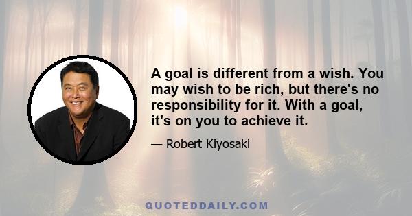 A goal is different from a wish. You may wish to be rich, but there's no responsibility for it. With a goal, it's on you to achieve it.