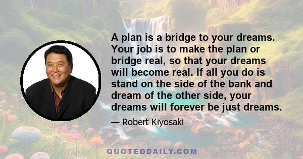 A plan is a bridge to your dreams. Your job is to make the plan or bridge real, so that your dreams will become real. If all you do is stand on the side of the bank and dream of the other side, your dreams will forever