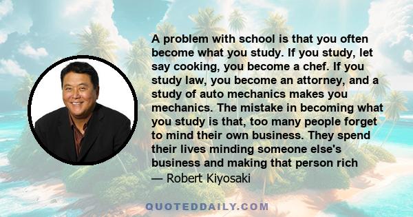 A problem with school is that you often become what you study. If you study, let say cooking, you become a chef. If you study law, you become an attorney, and a study of auto mechanics makes you mechanics. The mistake