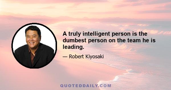 A truly intelligent person is the dumbest person on the team he is leading.