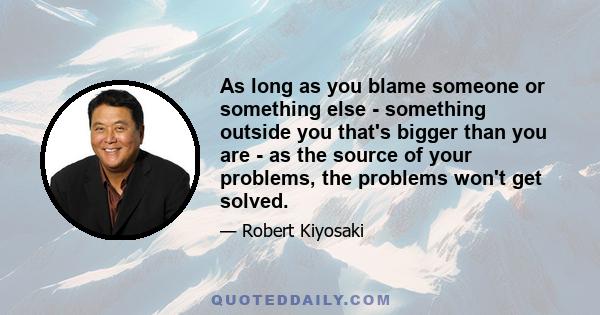 As long as you blame someone or something else - something outside you that's bigger than you are - as the source of your problems, the problems won't get solved.