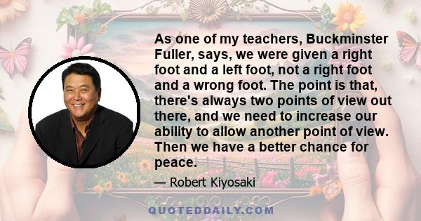 As one of my teachers, Buckminster Fuller, says, we were given a right foot and a left foot, not a right foot and a wrong foot. The point is that, there's always two points of view out there, and we need to increase our 