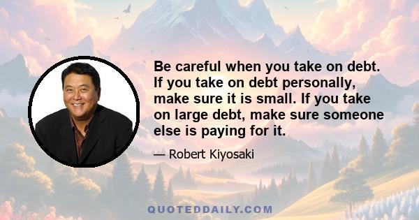 Be careful when you take on debt. If you take on debt personally, make sure it is small. If you take on large debt, make sure someone else is paying for it.