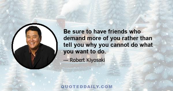 Be sure to have friends who demand more of you rather than tell you why you cannot do what you want to do.