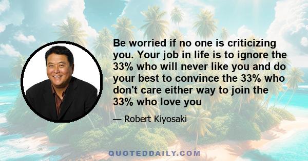 Be worried if no one is criticizing you. Your job in life is to ignore the 33% who will never like you and do your best to convince the 33% who don't care either way to join the 33% who love you