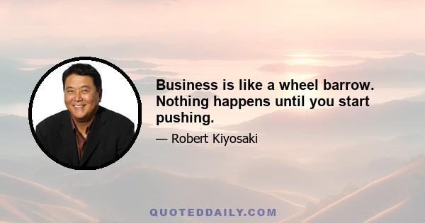 Business is like a wheel barrow. Nothing happens until you start pushing.