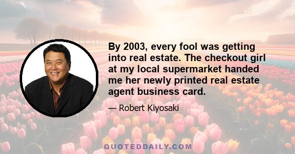 By 2003, every fool was getting into real estate. The checkout girl at my local supermarket handed me her newly printed real estate agent business card.