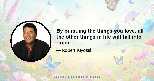 By pursuing the things you love, all the other things in life will fall into order.