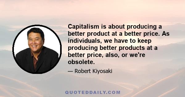 Capitalism is about producing a better product at a better price. As individuals, we have to keep producing better products at a better price, also, or we're obsolete.