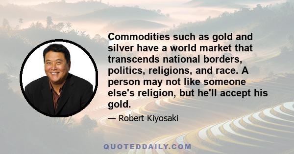 Commodities such as gold and silver have a world market that transcends national borders, politics, religions, and race. A person may not like someone else's religion, but he'll accept his gold.