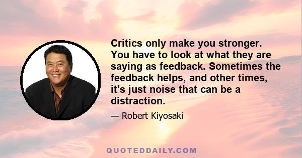 Critics only make you stronger. You have to look at what they are saying as feedback. Sometimes the feedback helps, and other times, it's just noise that can be a distraction.