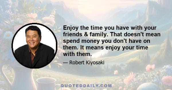 Enjoy the time you have with your friends & family. That doesn't mean spend money you don't have on them. It means enjoy your time with them.