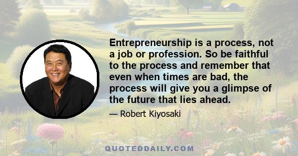 Entrepreneurship is a process, not a job or profession. So be faithful to the process and remember that even when times are bad, the process will give you a glimpse of the future that lies ahead.