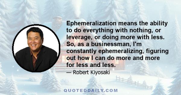 Ephemeralization means the ability to do everything with nothing, or leverage, or doing more with less. So, as a businessman, I'm constantly ephemeralizing, figuring out how I can do more and more for less and less.