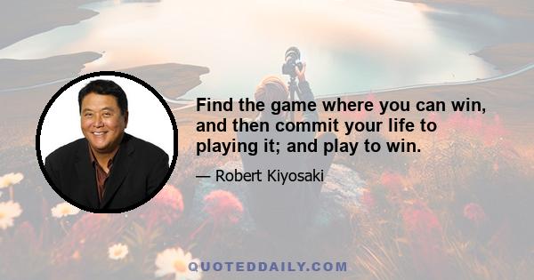 Find the game where you can win, and then commit your life to playing it; and play to win.